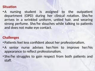 Situation
•A nursing student is assigned to the outpatient
department (OPD) during her clinical rotation. She/he
arrives in a wrinkled uniform, untied hair, and wearing
strong perfume. She/he slouches while talking to patients
and does not make eye contact.
Challenges
•Patients feel less confident about her professionalism.
•A senior nurse advises her/him to improve her/his
appearance to reflect professionalism.
•She/he struggles to gain respect from both patients and
staff.
 
