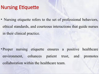 Nursing Etiquette
• Nursing etiquette refers to the set of professional behaviors,
ethical standards, and courteous interactions that guide nurses
in their clinical practice.
•Proper nursing etiquette ensures a positive healthcare
environment, enhances patient trust, and promotes
collaboration within the healthcare team.
 