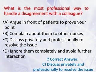 What is the most professional way to
handle a disagreement with a colleague?
•A) Argue in front of patients to prove your
point
•B) Complain about them to other nurses
•C) Discuss privately and professionally to
resolve the issue
•D) Ignore them completely and avoid further
interaction
✅ Correct Answer:
C) Discuss privately and
professionally to resolve the issue
 