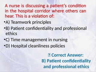 A nurse is discussing a patient’s condition
in the hospital corridor where others can
hear. This is a violation of:
•A) Teamwork principles
•B) Patient confidentiality and professional
ethics
•C) Time management in nursing
•D) Hospital cleanliness policies
✅ Correct Answer:
B) Patient confidentiality
and professional ethics
 