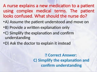 A nurse explains a new medication to a patient
using complex medical terms. The patient
looks confused. What should the nurse do?
•A) Assume the patient understood and move on
•B) Provide a written explanation only
•C) Simplify the explanation and confirm
understanding
•D) Ask the doctor to explain it instead
✅ Correct Answer:
C) Simplify the explanation and
confirm understanding
 