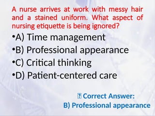 A nurse arrives at work with messy hair
and a stained uniform. What aspect of
nursing etiquette is being ignored?
•A) Time management
•B) Professional appearance
•C) Critical thinking
•D) Patient-centered care
✅ Correct Answer:
B) Professional appearance
 