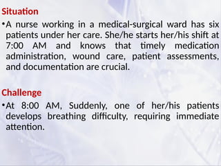 Situation
•A nurse working in a medical-surgical ward has six
patients under her care. She/he starts her/his shift at
7:00 AM and knows that timely medication
administration, wound care, patient assessments,
and documentation are crucial.
Challenge
•At 8:00 AM, Suddenly, one of her/his patients
develops breathing difficulty, requiring immediate
attention.
 