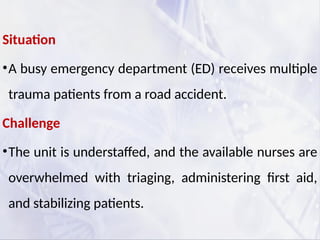 Situation
•A busy emergency department (ED) receives multiple
trauma patients from a road accident.
Challenge
•The unit is understaffed, and the available nurses are
overwhelmed with triaging, administering first aid,
and stabilizing patients.
 