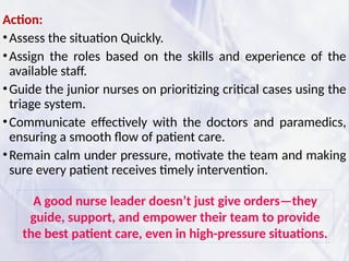 Action:
•Assess the situation Quickly.
•Assign the roles based on the skills and experience of the
available staff.
•Guide the junior nurses on prioritizing critical cases using the
triage system.
•Communicate effectively with the doctors and paramedics,
ensuring a smooth flow of patient care.
•Remain calm under pressure, motivate the team and making
sure every patient receives timely intervention.
A good nurse leader doesn’t just give orders—they
guide, support, and empower their team to provide
the best patient care, even in high-pressure situations.
 