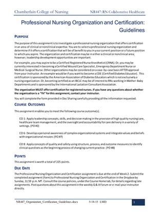 Chamberlain College of Nursing NR447: RN Collaborative Healthcare
NR447_Organization_Certification_Guidelines.docx 5-18-15 LMD 1
Professional Nursing Organization and Certification:
Guidelines
PURPOSE
The purpose of this assignmentis toinvestigate aprofessionalnursingorganizationthatofferscertification
inan area of clinical ornonclinical expertise. Youare to selectaprofessional nursingorganizationand
determine if itoffersacertificationthatwill be of benefittoyouinyourcurrent positionora future position
to whichyouaspire. The organization andcertificationmaybe ineitheraclinical ornonclinical area;
however,leadershipdevelopmentopportunitiesare important.
For example,youmayaspire tobe a Certified RegisteredNurseAnesthetist(CRNA). Or,youmaybe
currentlyinterestedinbecomingaCertifiedWoundCare Specialist,EmergencyDepartmentNurse or
Medical-Surgical Nurse. Otherorganizationsmaybe consideredonacase-by-case basisAFTERapproval
fromyour instructor. Anexample wouldbe if youwantto become aCDE (CertifiedDiabetesEducator). This
certificationissponsoredbythe AmericanAssociation of DiabetesEducators whichisnotexclusivelya
nursingorganization.Or,becomingcertifiedasan IBCLC may be of interesttoRNs workinginMother-Baby
Departmentsandissponsoredbythe International LactationConsultantAssociation.
The organizationMUST offercertificationfor registerednurses. If you have any questionsabout whether
the organizationis a “fit” forthis assignment,contact your instructor.
You will completethe formprovidedinDoc Sharingcarefullyprovidingall the informationrequested.
COURSE OUTCOMES
Thisassignmentenablesyou tomeetthe followingcourse outcome(s).
CO 1: Applyleadershipconcepts,skills,anddecisionmakinginthe provisionof highqualitynursingcare,
healthcare teammanagement,andthe oversightandaccountabilityforcare deliveryinavarietyof
settings.(PO #2)
CO 6: Developapersonal awarenessof complexorganizationalsystemsandintegratevaluesandbeliefs
withorganizational mission.(PO #7)
CO 8: Applyconceptsof qualityandsafetyusingstructure,process,andoutcome measurestoidentify
clinical questionsasthe beginningprocessof changingcurrentpractice.(PO #8)
POINTS
Thisassignmentiswortha total of 225 points.
DUE DATE
The Professional NursingOrganizationandCertification assignmentisdue atthe endof Week2. Submitthe
completedassignment (form) toProfessional NursingOrganizationandCertification inthe Dropbox by
Sunday, 11:59 p.m.MT. Consultthe course policies,underthe Course Home tab,fordetailsregardinglate
assignments. Postquestionsaboutthisassignmentinthe weeklyQ & A Forum or e-mail yourinstructor
directly.
 