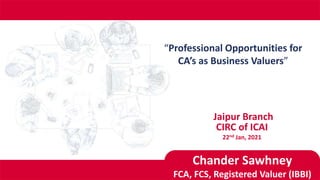 “Professional Opportunities for
CA’s as Business Valuers”
CIRC of ICAI
22nd Jan, 2021
Jaipur Branch
Chander Sawhney
FCA, FCS, Registered Valuer (IBBI)
 