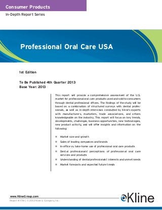 Consumer Products
In-Depth Report Series




           Professional Oral Care USA


          1st Edition

          To Be Published 4th Quarter 2013
          Base Year: 2013

                                         This report will provide a comprehensive assessment of the U.S.
                                         market for professional oral care products used and sold to consumers
                                         through dental professional offices. The findings of the study will be
                                         based on a combination of structured surveys with dental profes-
                                         sionals, as well as in-depth interviews conducted by Kline’s experts
                                         with manufacturers, marketers, trade associations, and others
                                         knowledgeable on the industry. This report will focus on key trends,
                                         developments, challenges, business opportunities, new technologies,
                                         new product activity, and will offer insights and information on the
                                         following:


                                                Market size and growth
                                                Sales of leading companies and brands
                                                In-office vs. take-home use of professional oral care products
                                                Dental professionals’ perceptions of professional oral care
                                                services and products
                                                Understanding of dental professionals’ interests and unmet needs
                                                Market forecasts and expected future trends




  www.KlineGroup.com
  Report #Y741 | © 2013 Kline & Company, Inc.
 