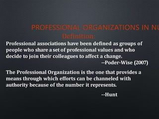 PROFESSIONAL ORGANIZATIONS IN NU
Definition:
Professional associations have been defined as groups of
people who share a set of professional values and who
decide to join their colleagues to affect a change.
--Poder-Wise (2007)
The Professional Organization is the one that provides a
means through which efforts can be channeled with
authority because of the number it represents.
--Hunt
 