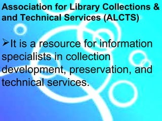 Association for Library Collections &
and Technical Services (ALCTS)

It is a resource for information
specialists in collection
development, preservation, and
technical services.
 