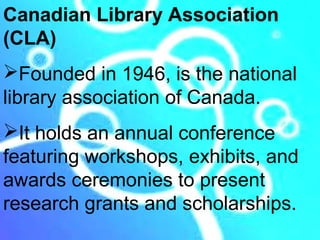 Canadian Library Association
(CLA)
Founded in 1946, is the national
library association of Canada.
It holds an annual conference
featuring workshops, exhibits, and
awards ceremonies to present
research grants and scholarships.
 