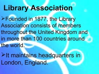 Library Association
Founded in 1877, the Library
Association consists of members
throughout the United Kingdom and
in more than 100 countries around
the world.
It maintains headquarters in
London, England.
 