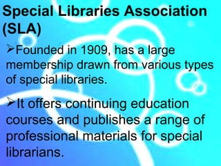 Special Libraries Association
(SLA)
Founded in 1909, has a large
membership drawn from various types
of special libraries.
It offers continuing education
courses and publishes a range of
professional materials for special
librarians.
 