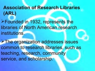 Association of Research Libraries
 (ARL)
Founded in 1932, represents the
libraries of North American research
institutions.
The organization addresses issues
common to research libraries, such as
teaching, research, community
service, and scholarship.
 