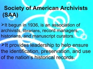 Society of American Archivists
(SAA)
It begun in 1936, is an association of
archivists, librarians, record managers,
historians, and manuscript curators.
It provides leadership to help ensure
the identification, preservation, and use
of the nation’s historical records.
 