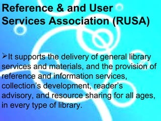 Reference & and User
Services Association (RUSA)


It supports the delivery of general library
services and materials, and the provision of
reference and information services,
collection’s development, reader’s
advisory, and resource sharing for all ages,
in every type of library.
 