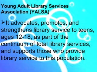 Young Adult Library Services
Association (YALSA)

It advocates, promotes, and
strengthens library service to teens,
ages 12-18, as part of the
continuum of total library services,
and supports those who provide
library service to this population.
 