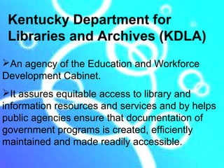 Kentucky Department for
 Libraries and Archives (KDLA)
An agency of the Education and Workforce
Development Cabinet.
It assures equitable access to library and
information resources and services and by helps
public agencies ensure that documentation of
government programs is created, efficiently
maintained and made readily accessible.
 