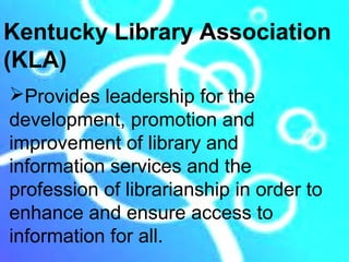 Kentucky Library Association
(KLA)
Provides leadership for the
development, promotion and
improvement of library and
information services and the
profession of librarianship in order to
enhance and ensure access to
information for all.
 