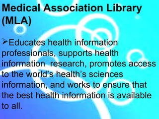 Medical Association Library
(MLA)
Educates health information
professionals, supports health
information research, promotes access
to the world’s health’s sciences
information, and works to ensure that
the best health information is available
to all.
 