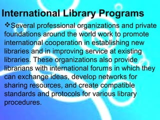 International Library Programs
Several professional organizations and private
foundations around the world work to promote
international cooperation in establishing new
libraries and in improving service at existing
libraries. These organizations also provide
librarians with international forums in which they
can exchange ideas, develop networks for
sharing resources, and create compatible
standards and protocols for various library
procedures.
 