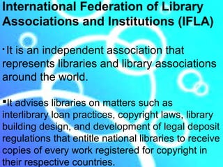 International Federation of Library
Associations and Institutions (IFLA)

It is an independent association that
represents libraries and library associations
around the world.

It advises libraries on matters such as
interlibrary loan practices, copyright laws, library
building design, and development of legal deposit
regulations that entitle national libraries to receive
copies of every work registered for copyright in
their respective countries.
 