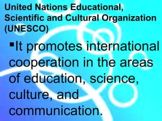 United Nations Educational,
Scientific and Cultural Organization
(UNESCO)
 It promotes international
 cooperation in the areas
 of education, science,
 culture, and
 communication.
 