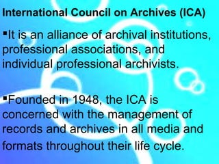 International Council on Archives (ICA)
It is an alliance of archival institutions,
professional associations, and
individual professional archivists.

Founded in 1948, the ICA is
concerned with the management of
records and archives in all media and
formats throughout their life cycle.
 