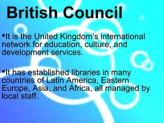 British Council
It is the United Kingdom’s international
network for education, culture, and
development services.

It has established libraries in many
countries of Latin America, Eastern
Europe, Asia, and Africa, all managed by
local staff.
 