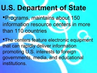 U.S. Department of State
Programs, maintains about 150
information resource centers in more
than 110 countries
The centers feature electronic equipment
that can rapidly deliver information
promoting U.S. interests to foreign
governments, media, and educational
institutions.
 