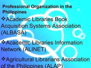 Professional Organization in the
Philippines
Academic Libraries Book
Acquisition Systems Association
(ALBASA)
Academic Libraries Information
Network (ALINET)
Agricultural Librarians Association
of the Philippines (ALAP)
 