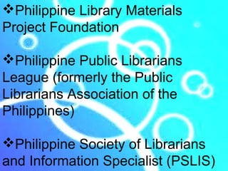 Philippine Library Materials
Project Foundation

Philippine Public Librarians
League (formerly the Public
Librarians Association of the
Philippines)

Philippine Society of Librarians
and Information Specialist (PSLIS)
 