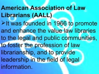 American Association of Law
Librarians (AALL)
It was founded in 1966 to promote
and enhance the value law libraries
to the legal and public communities,
to foster the profession of law
librarianship, and to provide
leadership in the field of legal
information.
 