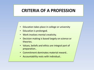 • Education takes place in college or university
• Education is prolonged.
• Work involves mental creativity.
• Decision making is based largely on science or
theories.
• Values, beliefs and ethics are integral part of
preparation..
• Commitment dominates material reward..
• Accountability rests with individual..
CRITERIA OF A PROFESSION
 