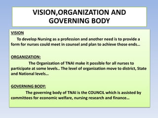VISION
To develop Nursing as a profession and another need is to provide a
form for nurses could meet in counsel and plan to achieve those ends…
ORGANIZATION:
The Organization of TNAI make it possible for all nurses to
participate at some levels.. The level of organization move to district, State
and National levels…
GOVERNING BODY:
The governing body of TNAI is the COUNCIL which is assisted by
committees for economic welfare, nursing research and finance…
VISION,ORGANIZATION AND
GOVERNING BODY
 