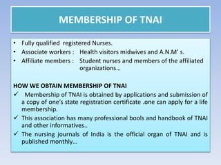 MEMBERSHIP OF TNAI
• Fully qualified registered Nurses.
• Associate workers : Health visitors midwives and A.N.M’ s.
• Affiliate members : Student nurses and members of the affiliated
organizations…
HOW WE OBTAIN MEMBERSHIP OF TNAI
 Membership of TNAI is obtained by applications and submission of
a copy of one’s state registration certificate .one can apply for a life
membership.
 This association has many professional bools and handbook of TNAI
and other informatives..
 The nursing journals of India is the official organ of TNAI and is
published monthly…
 