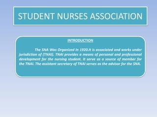 STUDENT NURSES ASSOCIATION
INTRODUCTION
The SNA Was Organized In 1920.It is associated and works under
jurisdiction of (TNAI). TNAI provides a means of personal and professional
development for the nursing student. It serve as a source of member for
the TNAI. The assistant secretary of TNAI serves as the advisor for the SNA.
 