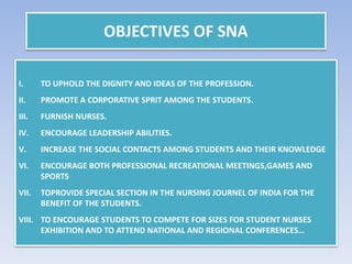 OBJECTIVES OF SNA
I. TO UPHOLD THE DIGNITY AND IDEAS OF THE PROFESSION.
II. PROMOTE A CORPORATIVE SPRIT AMONG THE STUDENTS.
III. FURNISH NURSES.
IV. ENCOURAGE LEADERSHIP ABILITIES.
V. INCREASE THE SOCIAL CONTACTS AMONG STUDENTS AND THEIR KNOWLEDGE
VI. ENCOURAGE BOTH PROFESSIONAL RECREATIONAL MEETINGS,GAMES AND
SPORTS
VII. TOPROVIDE SPECIAL SECTION IN THE NURSING JOURNEL OF INDIA FOR THE
BENEFIT OF THE STUDENTS.
VIII. TO ENCOURAGE STUDENTS TO COMPETE FOR SIZES FOR STUDENT NURSES
EXHIBITION AND TO ATTEND NATIONAL AND REGIONAL CONFERENCES…
 