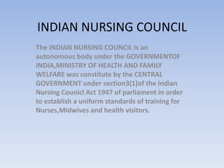 INDIAN NURSING COUNCIL
The INDIAN NURSING COUNCIL is an
autonomous body under the GOVERNMENTOF
INDIA,MINISTRY OF HEALTH AND FAMILY
WELFARE was constitute by the CENTRAL
GOVERNMENT under section3(1)of the Indian
Nursing Counicl Act 1947 of parliament in order
to establish a uniform standards of training for
Nurses,Midwives and health visitors.
 