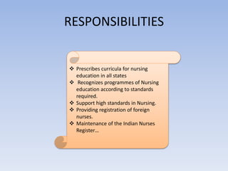 RESPONSIBILITIES
 Prescribes curricula for nursing
education in all states
 Recognizes programmes of Nursing
education according to standards
required.
 Support high standards in Nursing.
 Providing registration of foreign
nurses.
 Maintenance of the Indian Nurses
Register…
 