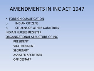 AMENDMENTS IN INC ACT 1947
• FOREIGN QUALIFICATION
o INDIAN CITIZENS
o CITIZENS OF OTHER COUNTRIES
INDIAN NURSES REGISTER:
ORGANIZATIONAL STRUCTURE OF INC
PRESIDENT
VICEPRESIDENT
SECRETARY
ASSISTED SECRETARY
OFFICESTAFF
 