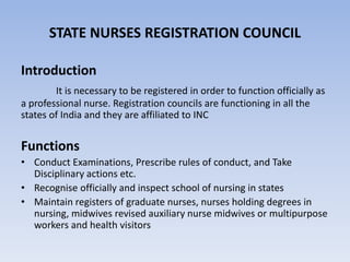 STATE NURSES REGISTRATION COUNCIL
Introduction
It is necessary to be registered in order to function officially as
a professional nurse. Registration councils are functioning in all the
states of India and they are affiliated to INC
Functions
• Conduct Examinations, Prescribe rules of conduct, and Take
Disciplinary actions etc.
• Recognise officially and inspect school of nursing in states
• Maintain registers of graduate nurses, nurses holding degrees in
nursing, midwives revised auxiliary nurse midwives or multipurpose
workers and health visitors
 