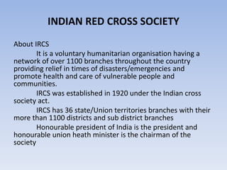 INDIAN RED CROSS SOCIETY
About IRCS
It is a voluntary humanitarian organisation having a
network of over 1100 branches throughout the country
providing relief in times of disasters/emergencies and
promote health and care of vulnerable people and
communities.
IRCS was established in 1920 under the Indian cross
society act.
IRCS has 36 state/Union territories branches with their
more than 1100 districts and sub district branches
Honourable president of India is the president and
honourable union heath minister is the chairman of the
society
 