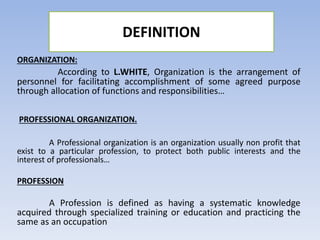 DEFINITION
ORGANIZATION:
According to L.WHITE, Organization is the arrangement of
personnel for facilitating accomplishment of some agreed purpose
through allocation of functions and responsibilities…
PROFESSIONAL ORGANIZATION.
A Professional organization is an organization usually non profit that
exist to a particular profession, to protect both public interests and the
interest of professionals…
PROFESSION
A Profession is defined as having a systematic knowledge
acquired through specialized training or education and practicing the
same as an occupation
 