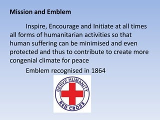 Mission and Emblem
Inspire, Encourage and Initiate at all times
all forms of humanitarian activities so that
human suffering can be minimised and even
protected and thus to contribute to create more
congenial climate for peace
Emblem recognised in 1864
 
