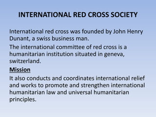 INTERNATIONAL RED CROSS SOCIETY
International red cross was founded by John Henry
Dunant, a swiss business man.
The international committee of red cross is a
humanitarian institution situated in geneva,
switzerland.
Mission
It also conducts and coordinates international relief
and works to promote and strengthen international
humanitarian law and universal humanitarian
principles.
 