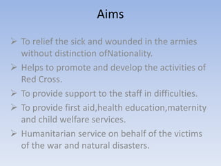 Aims
 To relief the sick and wounded in the armies
without distinction ofNationality.
 Helps to promote and develop the activities of
Red Cross.
 To provide support to the staff in difficulties.
 To provide first aid,health education,maternity
and child welfare services.
 Humanitarian service on behalf of the victims
of the war and natural disasters.
 