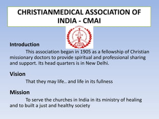 Introduction
This association began in 1905 as a fellowship of Christian
missionary doctors to provide spiritual and professional sharing
and support. Its head quarters is in New Delhi.
Vision
That they may life.. and life in its fullness
Mission
To serve the churches in India in its ministry of healing
and to built a just and healthy society
CHRISTIANMEDICAL ASSOCIATION OF
INDIA - CMAI
 