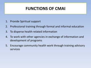 1. Provide Spiritual support
2. Professional training through formal and informal education
3. To disperse health related information
4. To work with other agencies in exchange of information and
development of programs
5. Encourage community health work through training advisory
services
FUNCTIONS OF CMAI
 