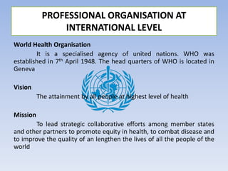 World Health Organisation
It is a specialised agency of united nations. WHO was
established in 7th April 1948. The head quarters of WHO is located in
Geneva
Vision
The attainment by all people at highest level of health
Mission
To lead strategic collaborative efforts among member states
and other partners to promote equity in health, to combat disease and
to improve the quality of an lengthen the lives of all the people of the
world
PROFESSIONAL ORGANISATION AT
INTERNATIONAL LEVEL
 